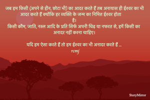 जब हम किसी (अपने से हीन, छोटा भी) का आदर करते हैं तब अनायास ही ईश्वर का भी आदर करते हैं क्योंकि हर व्यक्ति के जन्म का निमित्त ईश्वर होता है। किसी कौम, जाति, नस्ल आदि के प्रति सिर्फ अपनी चिढ़ या नफरत से, हमें किसी का अनादर नहीं करना चाहिए। यदि हम ऐसा करते हैं तो हम ईश्वर का भी अनादर करते हैं ... 