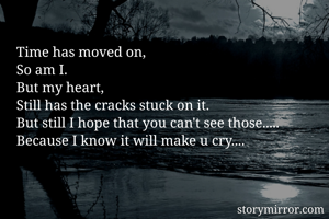 Time has moved on,
So am I.
But my heart,
Still has the cracks stuck on it.
But still I hope that you can't see those.....
Because I know it will make u cry....