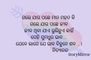 ଗଲେ ଯାଉ ପଛେ ମାନ ମହତ କି 
ଗଲେ ଯାଉ ପଛେ ଜୀବ
ଜୀବ ଥିବା ଯାଏ ଭୁଲିହୁଏ କାହିଁ
ସେହି ସୁମଧୁର ଭାବ....
ଯେବେ ଲାଗେ ଯେ ଭାବ ବିହୁନେ ଶବ....।
                ନିତ୍ୟାନନ୍ଦ