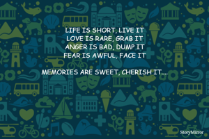 LIFE IS SHORT, LIVE IT
LOVE IS RARE, GRAB IT
ANGER IS BAD, DUMP IT
FEAR IS AWFUL, FACE IT

MEMORIES ARE SWEET, CHERISH IT....