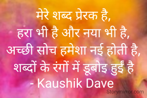 मेरे शब्द प्रेरक है,
हरा भी है और नया भी है,
अच्छी सोच हमेशा नई होती है,
शब्दों के रंगों में डूबोइ हुईं है
- Kaushik Dave 