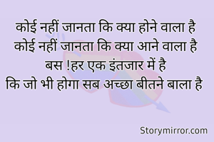 कोई नहीं जानता कि क्या होने वाला है
कोई नहीं जानता कि क्या आने वाला है
बस !हर एक इंतजार में है
कि जो भी होगा सब अच्छा बीतने बाला है 