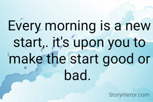 Every morning is a new start,. it's upon you to make the start good or bad. 