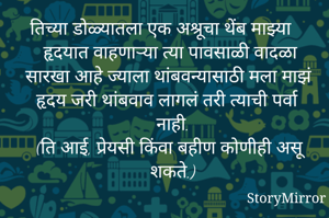 तिच्या डोळ्यातला एक अश्रूचा थेंब माझ्या हृदयात वाहणाऱ्या त्या पावसाळी वादळा सारखा आहे ज्याला थांबवन्यासाठी मला माझं हृदय जरी थांबवाव लागलं तरी त्याची पर्वा नाही.
(ति आई, प्रेयसी किंवा बहीण कोणीही असू शकते.)