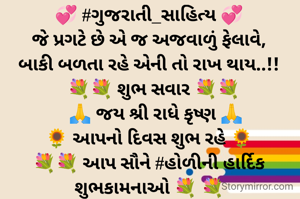 💞 #ગુજરાતી_સાહિત્ય 💞
જે પ્રગટે છે એ જ અજવાળું ફેલાવે,
બાકી બળતા રહે એની તો રાખ થાય..!!
  💐💐 શુભ સવાર 💐💐
   🙏 જય શ્રી રાધે કૃષ્ણ 🙏
🌻 આપનો દિવસ શુભ રહે 🌻
💐💐 આપ સૌને #હોળીની હાર્દિક શુભકામનાઓ 💐 💐