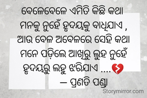 ବେଳେବେଳେ ଏମିତି କିଛି କଥା
 ମନକୁ ନୁହେଁ ହୃଦୟକୁ ବାଧିଯାଏ ,
 ଆଉ ବେଳ ଅବେଳରେ ସେହି କଥା
 ମନେ ପଡ଼ିଲେ ଆଖିରୁ ଲୁହ ନୁହେଁ
 ହୃଦୟରୁ ଲହୁ ଝରିଯାଏ ....💔
         — ପ୍ରଣତି ପଣ୍ଡା