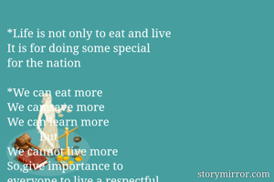 *Life is not only to eat and live
It is for doing some special 
for the nation

*We can eat more 
We can save more
We can learn more
           But 
We cannot live more
So,give importance to 
everyone to live a respectful
Life. 