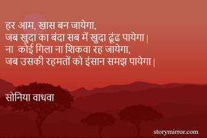 हर आम, खास बन जायेगा,
जब खुदा का बंदा सब में खुदा ढूंढ पायेगा |
ना  कोई गिला ना शिकवा रह जायेगा,
जब उसकी रहमतों को इंसान समझ पायेगा | 


सोनिया वाधवा 