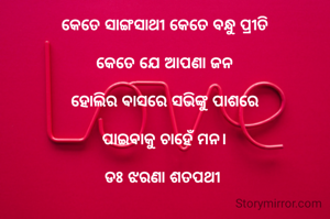 କେତେ ସାଙ୍ଗସାଥୀ କେତେ ବନ୍ଧୁ ପ୍ରୀତି

କେତେ ଯେ ଆପଣା ଜନ

ହୋଲିର ଵାସରେ ସଭିଙ୍କୁ ପାଶରେ

ପାଇବାକୁ ଚାହେଁ ମନ।

ଡଃ ଝରଣା ଶତପଥୀ 