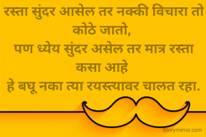 रस्ता सुंदर आसेल तर नक्की विचारा तो कोठे जातो, 
पण ध्येय सुंदर असेल तर मात्र रस्ता कसा आहे 
हे बघू नका त्या रयस्त्यावर चालत रहा.