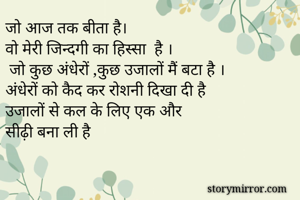 जो आज तक बीता है।
वो मेरी जिन्दगी का हिस्सा  है ।
 जो कुछ अंधेरों ,कुछ उजालों मैं बटा है ।
अंधेरों को कैद कर रोशनी दिखा दी है 
उजालों से कल के लिए एक और 
सीढ़ी बना ली है