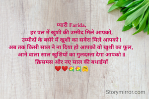 प्यारी Farida,
हर पल में खुशी की उम्मीद मिले आपको,
उम्मीदों के बसेरे में खुशी का सवेरा मिले आपको l
अब तक किसी साल ने ना दिया हो आपको वो खुशी का फूल, 
आने वाला साल खुशियों का गुलदस्ता देगा आपको ll
क्रिसमस और नए साल की बधाईयाँ
❤️❤️💐💐🤗