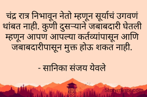 चंद्र रात्र निभावून नेतो म्हणून सूर्याचं उगवणं थांबत नाही. कुणी दुसऱ्याने जबाबदारी घेतली म्हणून आपण आपल्या कर्तव्यांपासून आणि जबाबदारीपासून मुक्त होऊ शकत नाही.

- सानिका संजय येवले