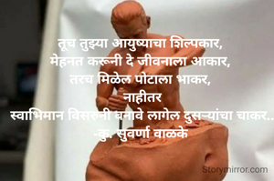 तूच तुझ्या आयुष्याचा शिल्पकार,
मेहनत करूनी दे जीवनाला आकार,
तरच मिळेल पोटाला भाकर,
 नाहीतर
 स्वाभिमान विसरुनी बनावे लागेल दुसऱ्यांचा चाकर..
-कु. सुवर्णा वाळके
