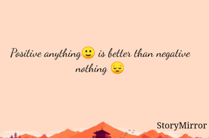 Positive anything🙂 is better than negative nothing 😔