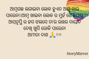 ଆମ୍ବଗଛ ଲଗାଇବା ଲୋକ ହୁଏତ ଆମ୍ବ ଖାଇ ପାରେନା।ଆମ୍ବ ଖାଇବା ଲୋକ ର ମୁହଁ ରେ ଯୋଉ ଆତ୍ମତୃପ୍ତି ର ହସ ଝଲସେ ତା'ର ଉତ୍ତର ଦାୟାଦ ଦେଖି ଖୁସି ରୋକି ପାରେନା
ଅମୀତା ଦାଶ 🙏©®