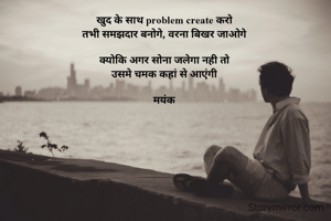 खुद के साथ problem create करो 
तभी समझदार बनोगे, वरना बिखर जाओगे 

क्योकि अगर सोना जलेगा नही तो 
उसमे चमक कहां से आएंगी 

मयंक 