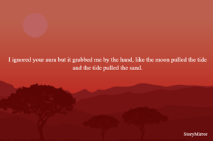 I ignored your aura but it grabbed me by the hand, like the moon pulled the tide and the tide pulled the sand.