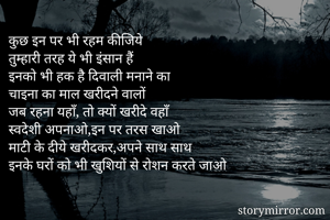 कुछ इन पर भी रहम कीजिये
तुम्हारी तरह ये भी इंसान हैं
इनको भी हक है दिवाली मनाने का
चाइना का माल खरीदने वालों
जब रहना यहाँ, तो क्यों खरीदे वहाँ
स्वदेशी अपनाओ,इन पर तरस खाओ
माटी के दीये खरीदकर,अपने साथ साथ
इनके घरों को भी खुशियों से रोशन करते जाओ

