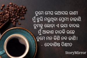 ତୁମେ ମେଘ ଉଆସର ରାଣୀ 
ମୁଁ ଝୁରି ମରୁଥିବା ପ୍ରେମୀ ଚାହାଣି,
ତୁମକୁ ଲୋଡ଼ା ଏ ଭସା ବାଦଲ 
ମୁଁ ଆକାଶ ଚାତକି ରହେ 
ତୁମେ ମନ କିଣି ନବ ଜାଣି।
- ଦେବାଶିଷ ଦିକ୍ଷୀତ 