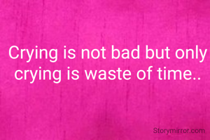 Crying is not bad but only crying is waste of time..