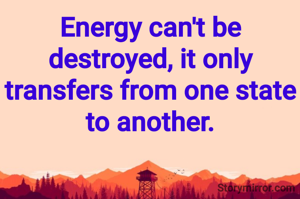 Energy can't be destroyed, it only transfers from one state to another.