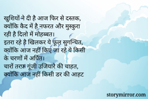 खुशियों ने दी है आज फिर से दस्तक,
क्योंकि कैद में है नफरत और मुस्कुरा
रही है दिलो में मोहब्बत।
इतरा रहे है खिलकर ये फूल सुगन्धित,
क्योंकि आज नहीं किए जा रहे ये किसी
के चरणों में अर्पित।
चारों तरफ़ गूंजी उजियारे की चाहत,
क्योंकि आज नहीं किसी डर की आहट