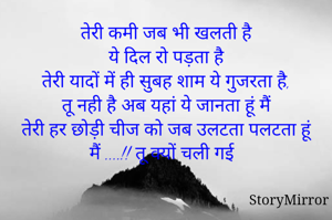 तेरी कमी जब भी खलती है
ये दिल रो पड़ता है
तेरी यादों में ही सुबह शाम ये गुजरता है,
तू नही है अब यहां ये जानता हूं मैं
तेरी हर छोड़ी चीज को जब उलटता पलटता हूं मैं ....!! तू क्यों चली गई 
