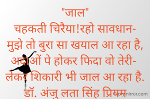 "जाल"
चहकती चिरैया!रहो सावधान-
मुझे तो बुरा सा खयाल आ रहा है,
अदाओं पे होकर फिदा वो तेरी- 
लेकर शिकारी भी जाल आ रहा है.
डॉ. अंजु लता सिंह प्रियम