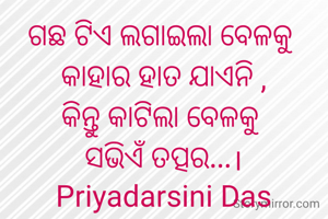 ଗଛ ଟିଏ ଲଗାଇଲା ବେଳକୁ 
କାହାର ହାତ ଯାଏନି ,
କିନ୍ତୁ କାଟିଲା ବେଳକୁ 
ସଭିଏଁ ତତ୍ପର...।
Priyadarsini Das