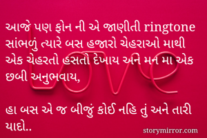 આજે પણ ફોન ની એ જાણીતી ringtone સાંભળું ત્યારે બસ હજારો ચેહરાઓ માથી એક ચેહરતો હસતો દેખાય અને મન મા એક છબી અનુભવાય,

હા બસ એ જ બીજું કોઈ નહિ તું અને તારી યાદો..