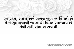 સ્વાસ્થ્ય, સમય અને સબંધ ખૂબ જ કિંમતી છે
તે ને ગુમાવવાથી જ સાચી કિંમત સમજાય છે
તેથી તેની સંભાળ રાખવી