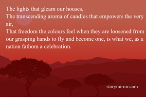 The lights that gleam our houses,
The transcending aroma of candles that empowers the very air,
That freedom the colours feel when they are loosened from our grasping hands to fly and become one, is what we, as a nation fathom a celebration.