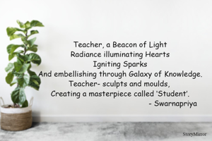 Teacher, a Beacon of Light
Radiance illuminating Hearts
Igniting Sparks
And embellishing through Galaxy of Knowledge.
Teacher- sculpts and moulds, 
Creating a masterpiece called ‘Student’.
                                               - Swarnapriya
