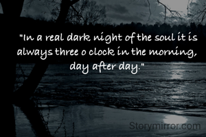  "In a real dark night of the soul it is always three o clock in the morning, day after day."