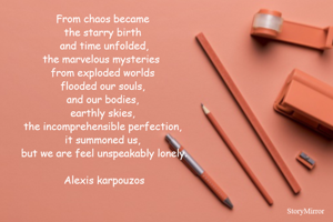 From chaos became 
the starry birth 
and time unfolded,
the marvelous mysteries  
from exploded worlds 
flooded our souls, 
and our bodies, 
earthly skies, 
the incomprehensible perfection, 
it summoned us, 
but we are feel unspeakably lonely.