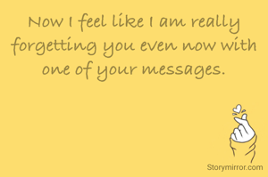 Now I feel like I am really forgetting you even now with one of your messages.