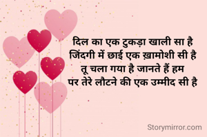 दिल का एक टुकड़ा खाली सा है
जिंदगी में छाई एक ख़ामोशी सी है
तू चला गया है जानते हैं हम
पर तेरे लौटने की एक उम्मीद सी है
