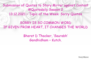 Submission of Quotes to Story Mirror against Contest #Quotsdaily Season 2
13.12.2021 – Topic of the Week: Sorry Quotes

SORRY IS SO COMMON WORD
IF GIVEN FROM HEART, IT CHANGES THE WORLD

Bharat D Thacker, ‘Saurabh’
Gandhidham – Kutch.
