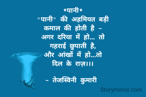 *पानी*
"पानी" की अहमियत बड़ी
कमाल की होती है -
अगर दरिया में हो... तो
गहराई छुपाती है,
और आंखों में हो...तो
दिल के राज़।।।

- तेजस्विनी कुमारी 