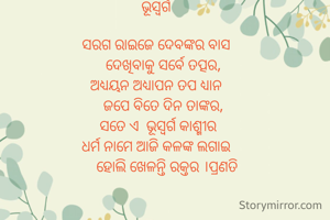 ଭୂସ୍ବର୍ଗ

ସରଗ ରାଇଜେ ଦେବଙ୍କର ବାସ
    ଦେଖିବାକୁ ସର୍ବେ ତତ୍ପର,
ଅଧ୍ୟୟନ ଅଧ୍ୟାପନ ତପ ଧ୍ୟାନ
    ଜପେ ବିତେ ଦିନ ତାଙ୍କର,
 ସତେ ଏ  ଭୂସ୍ବର୍ଗ କାଶ୍ମୀର
ଧର୍ମ ନାମେ ଆଜି କଳଙ୍କ ଲଗାଇ
      ହୋଲି ଖେଳନ୍ତି ରକ୍ତର ।ପ୍ରଣତି