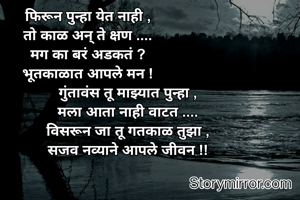 फिरून पुन्हा येत नाही ,
तो काळ अन् ते क्षण ....
मग का बरं अडकतं ?
भूतकाळात आपले मन !
                    गुंतावंस तू माझ्यात पुन्हा ,
                    मला आता नाही वाटत ....
                    विसरून जा तू गतकाळ तुझा ,
                    सजव नव्याने आपले जीवन !!

    