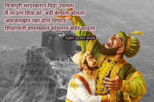 विजापुरी भरदरबारात विडा उचलला
मैं लाऊंगा शिवा को ' बडी बेगमला बोलला 
अफजलखान तसा होता धिप्पाड
शिवरायांनी वाघनख्याने कोथलाच बाहेर काढला

 