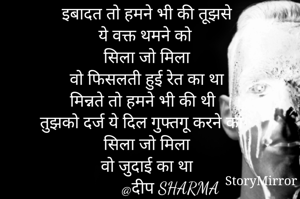 इबादत तो हमने भी की तूझसे 
 ये वक्त थमने को 
सिला जो मिला 
वो फिसलती हुई रेत का था 
मिन्नते तो हमने भी की थी 
तुझको दर्ज ये दिल गुफ्तगू करने का 
सिला जो मिला 
वो जुदाई का था 
          @दीप SHARMA

