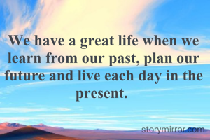 We have a great life when we learn from our past, plan our future and live each day in the present. 