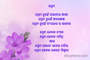 ପ୍ରେମ 

ପ୍ରେମ ନୁହେଁ ପାଇବାର ଆଶା 
ପ୍ରେମ ନୁହେଁ ଅବଶୋଷ 
ପ୍ରେମ ନୁହେଁ ସଂଭୋଗ ର ଲାଳସା 

ପ୍ରେମ କେବଳ ତ୍ୟାଗ 
ପ୍ରେମ କେବଳ ପବିତ୍ର 
ଆଉ
ପ୍ରେମ ଗୋଟେ ଭାବର ମନ୍ଦିର 
ପ୍ରେମ କେବଳ ଗୋଟେ ବିଶ୍ଵାସ 
