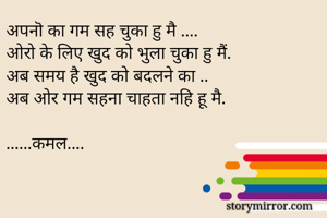 अपनॊ का गम सह चुका हु मै ....
अोरो के लिए खुद को भुला चुका हु मैं.
अब समय है खुद को बदलने का ..
अब ओर गम सहना चाहता नहि हू मै. 

......कमल....
