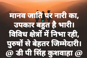 मानव जाति पर नारी का,
उपकार बहुत है भारी।
विविध क्षेत्रों में निभा रही,
पुरुषों से बेहतर जिम्मेदारी।
@ डी पी सिंह कुशवाहा @
