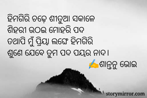 ହିମଗିରି ଚଢ଼େ ଶୀତୁଆ ସକାଳେ
ଶିହରୀ ଉଠଇ ମୋହରି ପଦ
ତଥାପି ମୁଁ ପ୍ରିୟା ଲଙ୍ଘେ ହିମଗିରି
ଶୁଣେ ଯେବେ ତୁମ ପଦ ପୟର ନାଦ।
                                    ✍️ଶାନ୍ତନୁ ଭୋଇ