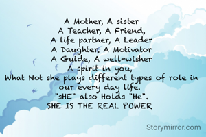 A Mother, A sister
A Teacher, A Friend,
A life partner, A Leader
A Daughter, A Motivator
A Guide, A well-wisher
A spirit in you, 
What Not she plays different types of role in our every day life. 
"sHE" also Holds "He".
SHE IS THE REAL POWER 